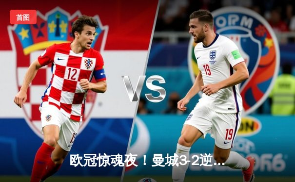 欧冠惊魂夜！曼城3-2逆转拜仁，哈兰德双响+绝杀闪耀全场