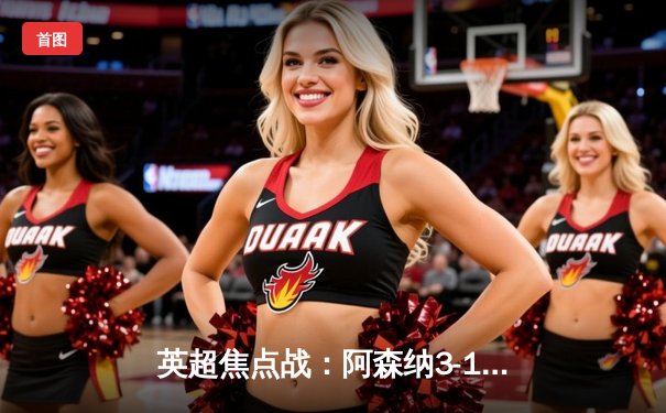 英超焦点战：阿森纳3-1力克曼联，萨卡传射建功，哈弗茨锁定胜局