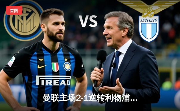 曼联主场2-1逆转利物浦：霍伊伦绝杀定乾坤，滕哈格战术奏效